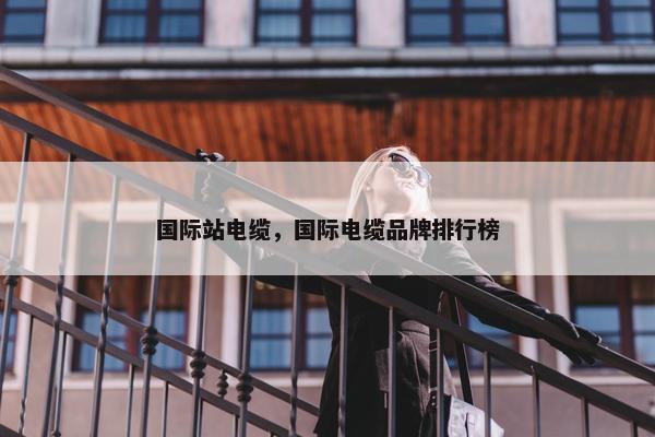 国际站电缆，国际电缆品牌排行榜