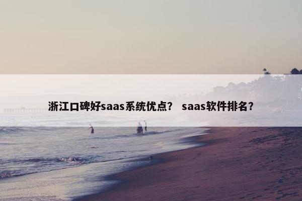 浙江口碑好saas系统优点？ saas软件排名？