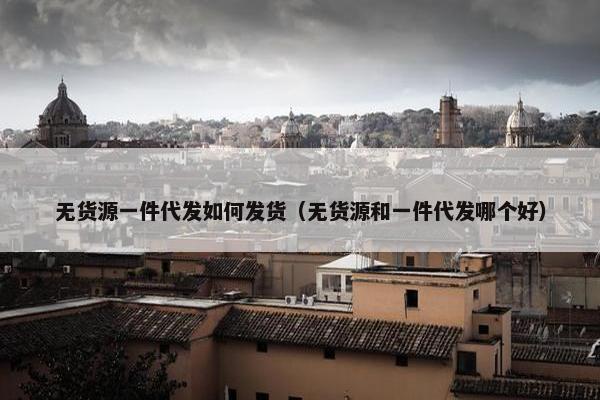 无货源一件代发如何发货（无货源和一件代发哪个好）