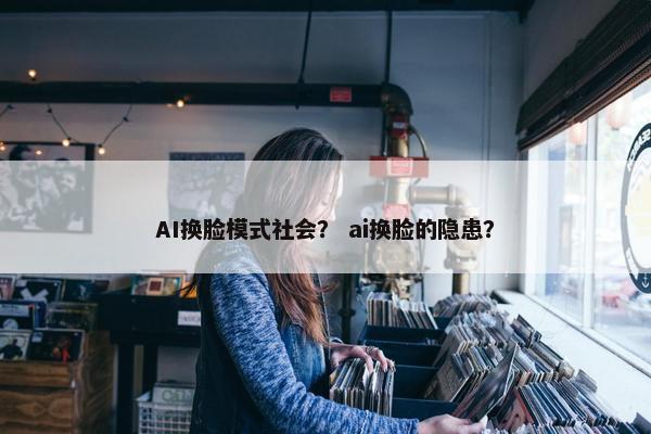 AI换脸模式社会？ ai换脸的隐患？
