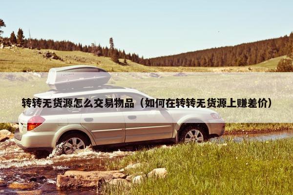 转转无货源怎么交易物品（如何在转转无货源上赚差价）