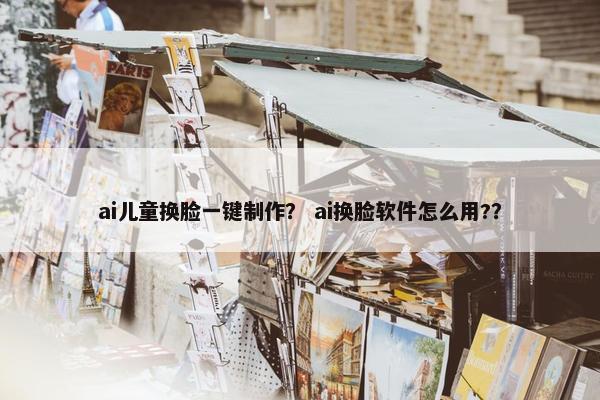 ai儿童换脸一键制作？ ai换脸软件怎么用?？