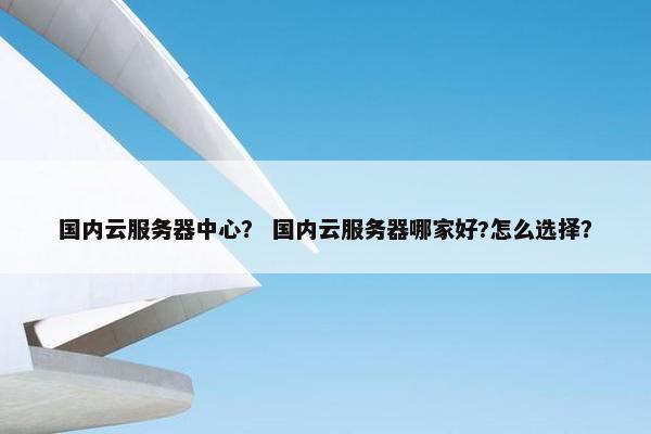 国内云服务器中心？ 国内云服务器哪家好?怎么选择？
