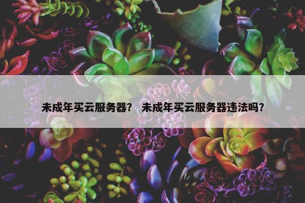 未成年买云服务器？ 未成年买云服务器违法吗？