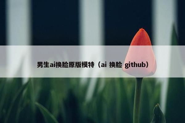 男生ai换脸原版模特（ai 换脸 github）