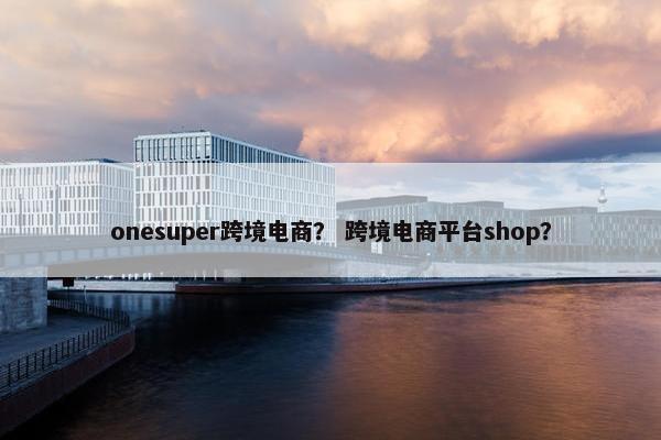 onesuper跨境电商？ 跨境电商平台shop？