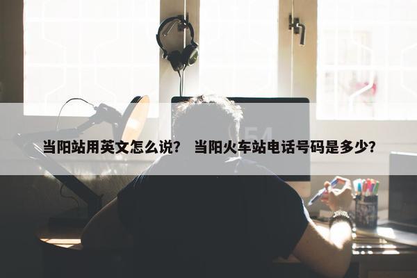当阳站用英文怎么说？ 当阳火车站电话号码是多少？