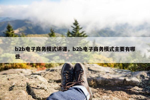 b2b电子商务模式讲课，b2b电子商务模式主要有哪些