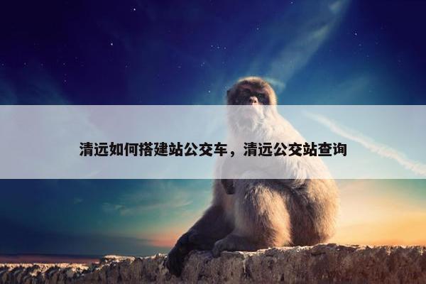 清远如何搭建站公交车，清远公交站查询