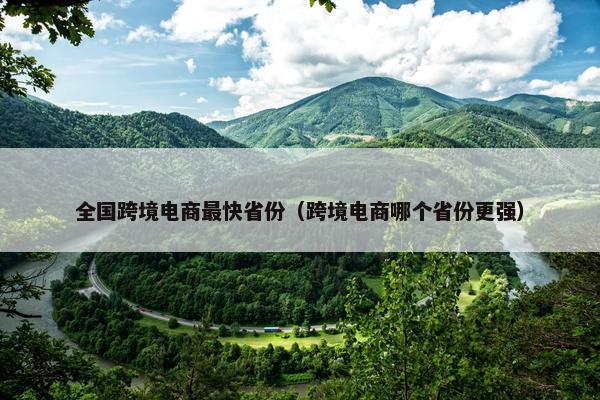 全国跨境电商最快省份（跨境电商哪个省份更强）