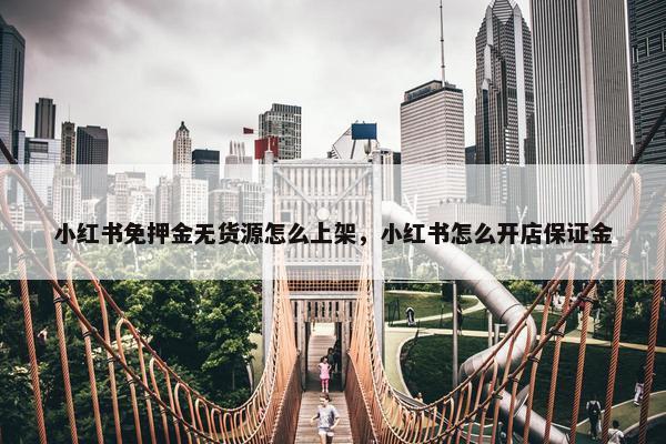 小红书免押金无货源怎么上架，小红书怎么开店保证金