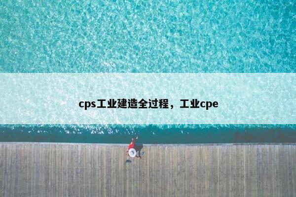 cps工业建造全过程，工业cpe