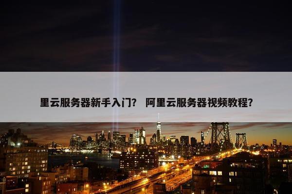 里云服务器新手入门？ 阿里云服务器视频教程？