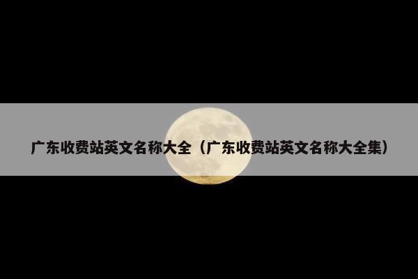 广东收费站英文名称大全（广东收费站英文名称大全集）