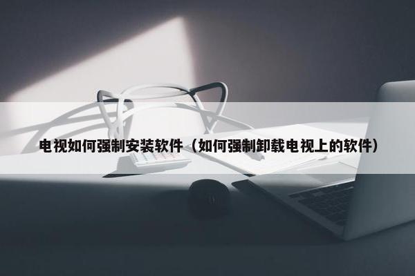 电视如何强制安装软件（如何强制卸载电视上的软件）