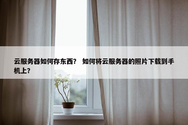 云服务器如何存东西？ 如何将云服务器的照片下载到手机上？