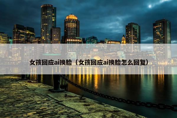 女孩回应ai换脸（女孩回应ai换脸怎么回复）