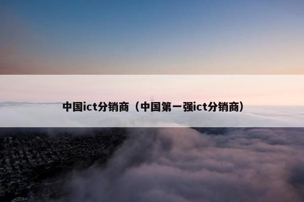 中国ict分销商（中国第一强ict分销商）
