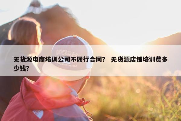无货源电商培训公司不履行合同？ 无货源店铺培训费多少钱？