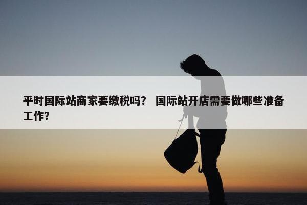 平时国际站商家要缴税吗？ 国际站开店需要做哪些准备工作？