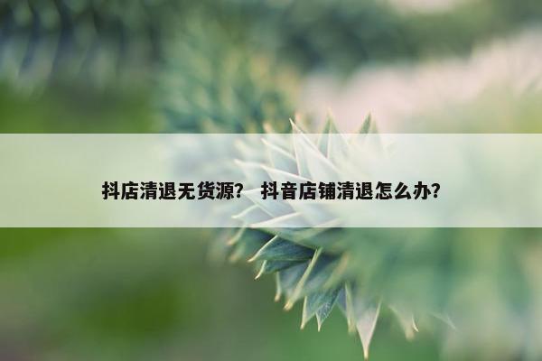 抖店清退无货源？ 抖音店铺清退怎么办？