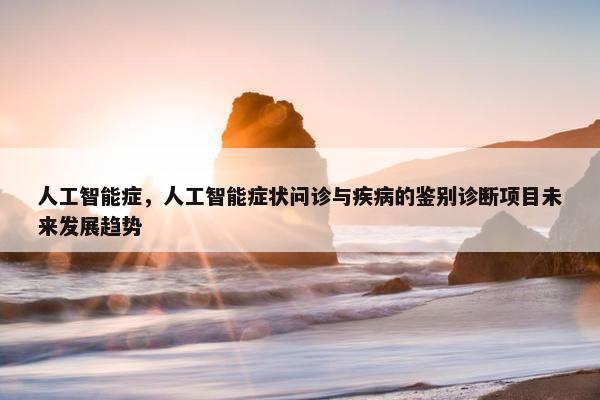 人工智能症，人工智能症状问诊与疾病的鉴别诊断项目未来发展趋势