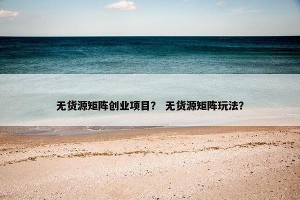无货源矩阵创业项目？ 无货源矩阵玩法？