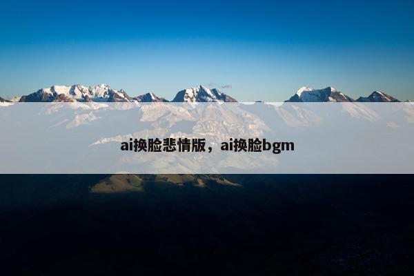 ai换脸悲情版，ai换脸bgm