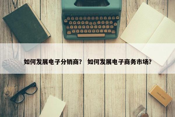 如何发展电子分销商？ 如何发展电子商务市场？