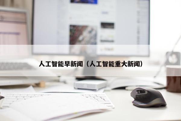 人工智能早新闻（人工智能重大新闻）