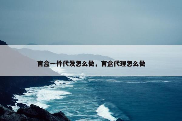 盲盒一件代发怎么做，盲盒代理怎么做