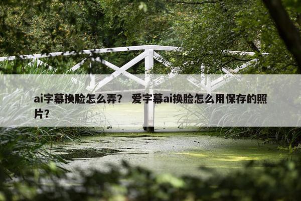 ai字幕换脸怎么弄？ 爱字幕ai换脸怎么用保存的照片？