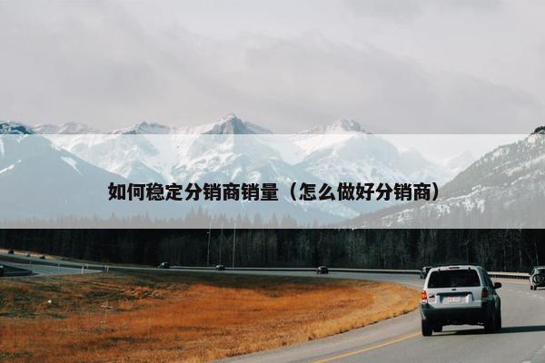 如何稳定分销商销量（怎么做好分销商）