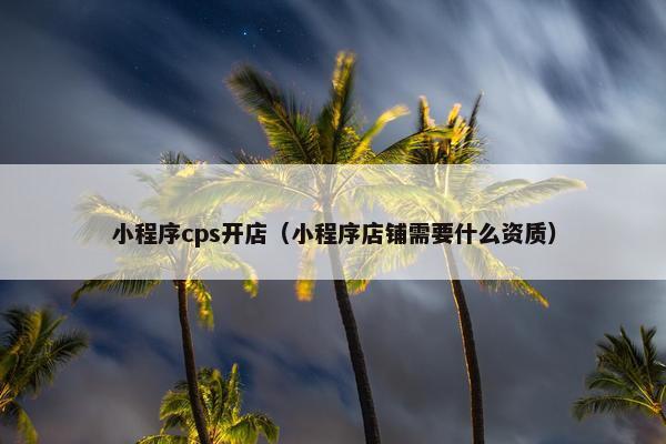 小程序cps开店（小程序店铺需要什么资质）