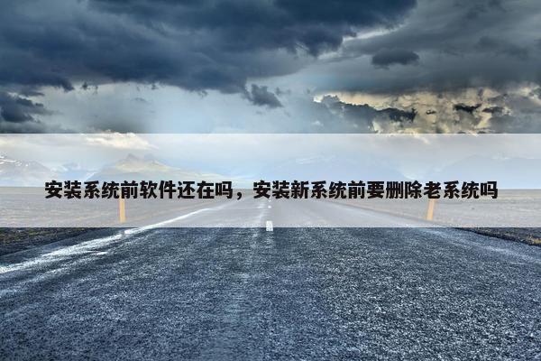 安装系统前软件还在吗，安装新系统前要删除老系统吗