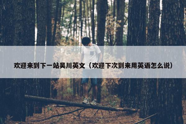欢迎来到下一站吴川英文（欢迎下次到来用英语怎么说）