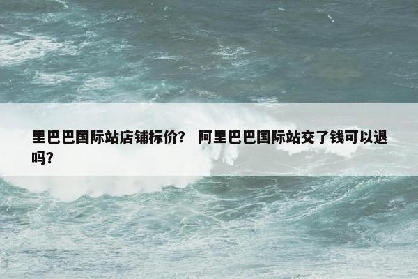 里巴巴国际站店铺标价？ 阿里巴巴国际站交了钱可以退吗？