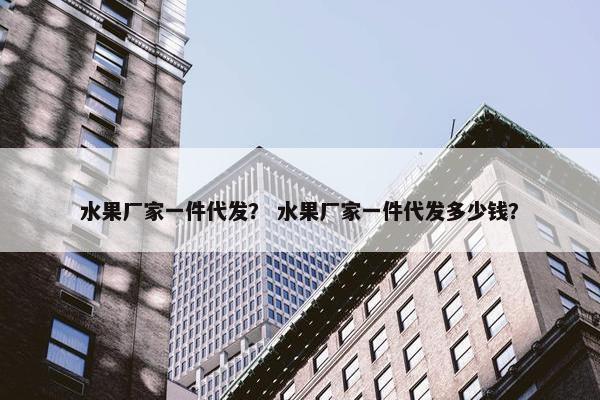 水果厂家一件代发？ 水果厂家一件代发多少钱？