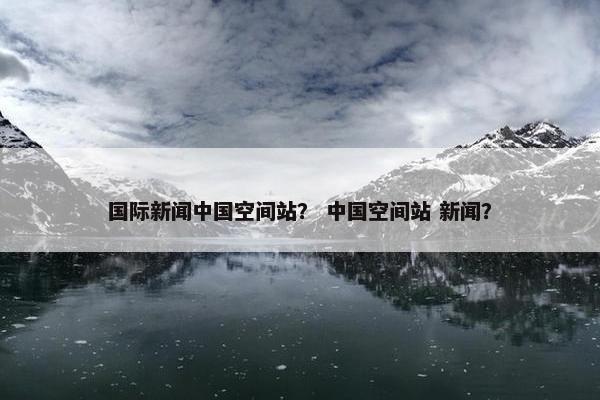 国际新闻中国空间站？ 中国空间站 新闻？