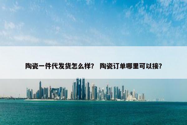 陶瓷一件代发货怎么样？ 陶瓷订单哪里可以接？
