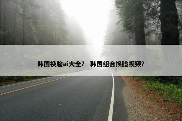 韩国换脸ai大全？ 韩国组合换脸视频？