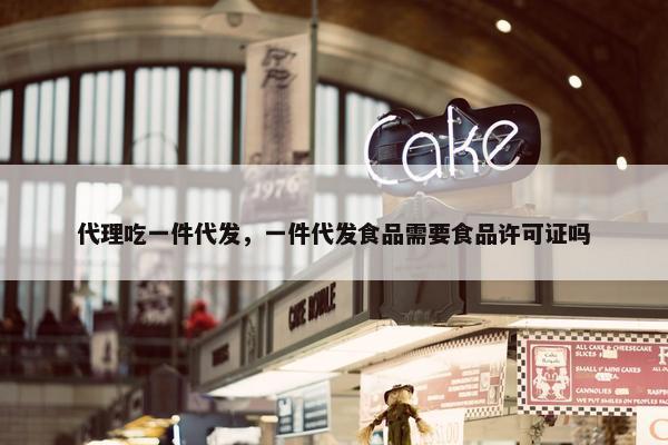代理吃一件代发，一件代发食品需要食品许可证吗
