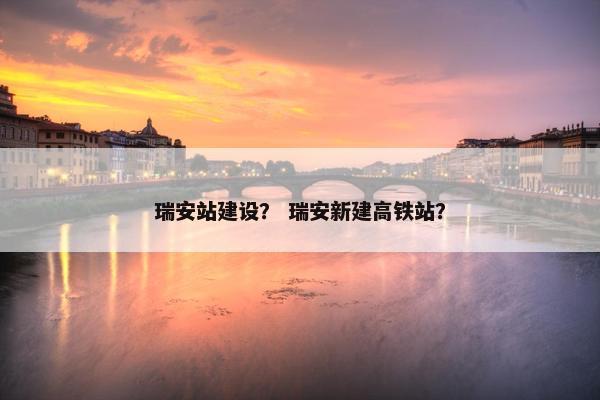 瑞安站建设？ 瑞安新建高铁站？