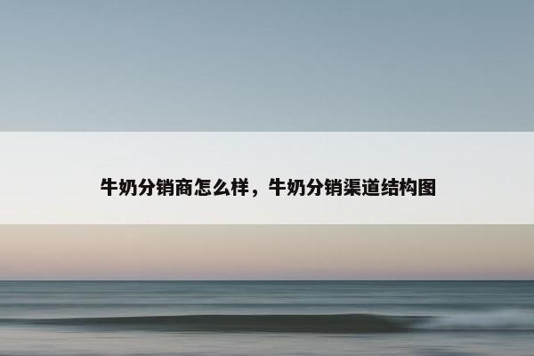牛奶分销商怎么样，牛奶分销渠道结构图