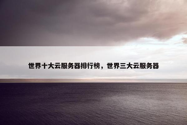 世界十大云服务器排行榜，世界三大云服务器