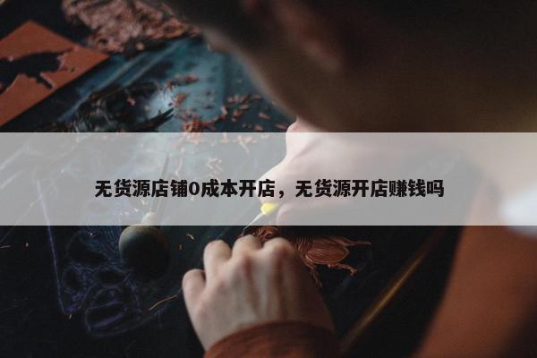 无货源店铺0成本开店，无货源开店赚钱吗