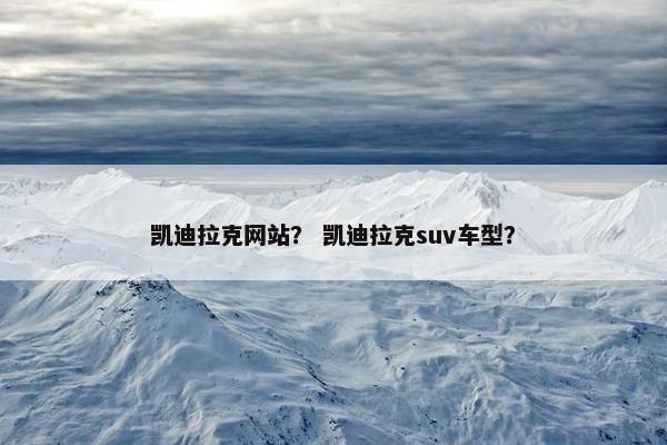 凯迪拉克网站？ 凯迪拉克suv车型？