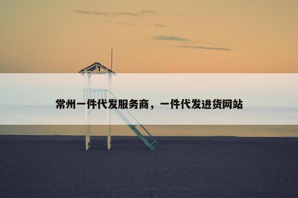 常州一件代发服务商，一件代发进货网站