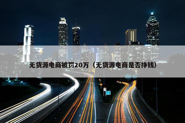 无货源电商被罚20万（无货源电商是否挣钱）