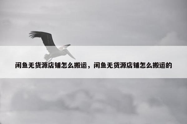 闲鱼无货源店铺怎么搬运，闲鱼无货源店铺怎么搬运的